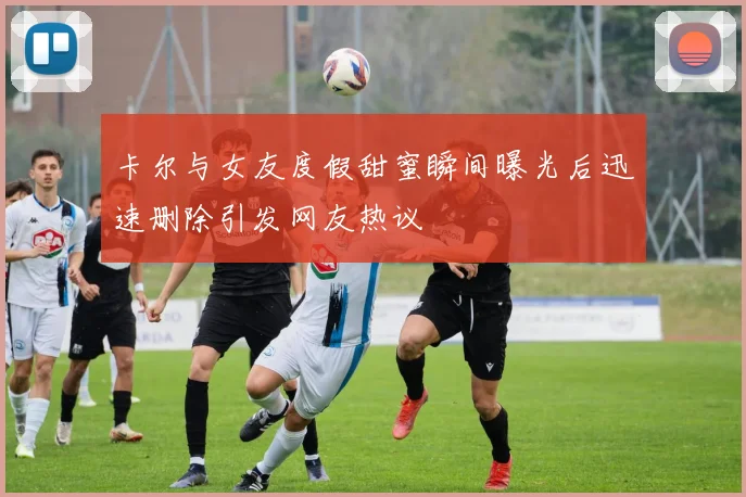 卡尔与女友度假甜蜜瞬间曝光后迅速删除引发网友热议