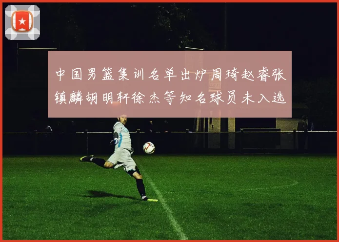 中国男篮集训名单出炉周琦赵睿张镇麟胡明轩徐杰等知名球员未入选