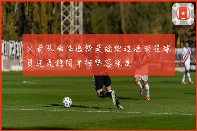 火箭队面临选择是继续追逐明星球员还是稳固年轻阵容深度