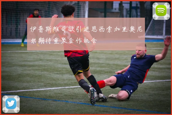 伊普斯维奇欲引进恩西索加里奥尼尔期待重聚合作机会