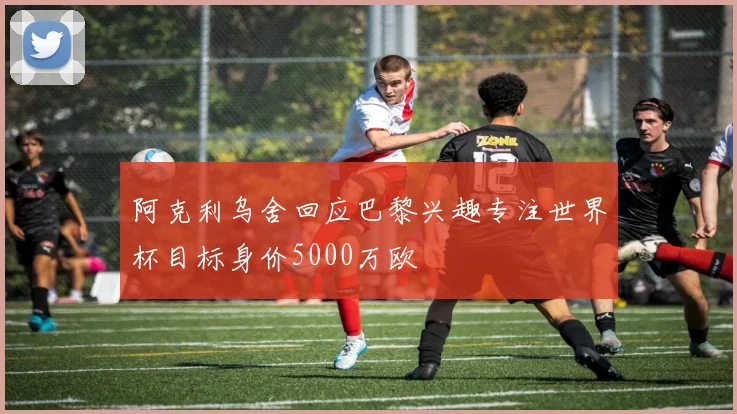 阿克利乌舍回应巴黎兴趣专注世界杯目标身价5000万欧
