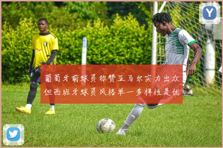 葡萄牙前球员称赞亚马尔实力出众但西班牙球员风格单一多样性是优势