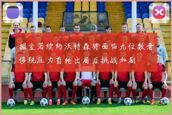 掘金若续约沃特森将面临九位数奢侈税压力首轮出局后挑战加剧