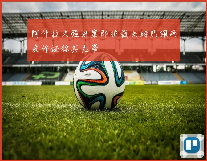 阿什拉夫强奸案即将裁决姆巴佩两度作证称其无辜