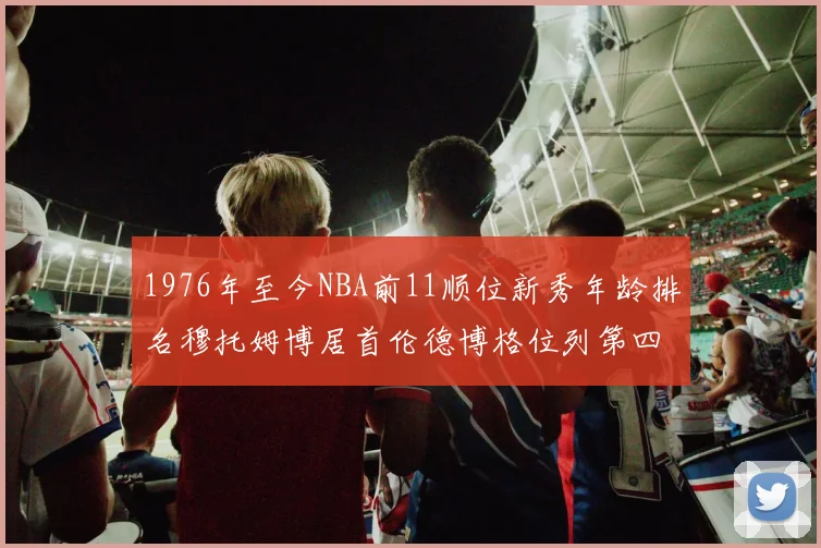 1976年至今NBA前11顺位新秀年龄排名穆托姆博居首伦德博格位列第四