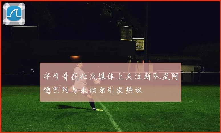 字母哥在社交媒体上关注新队友阿德巴约与米切尔引发热议