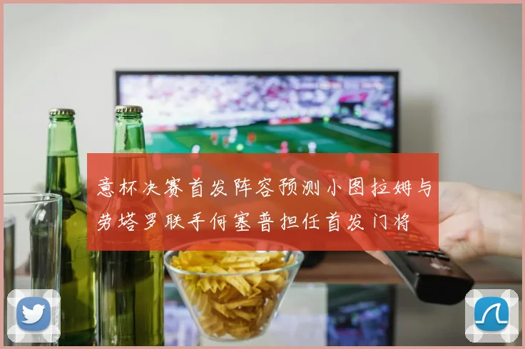 意杯决赛首发阵容预测小图拉姆与劳塔罗联手何塞普担任首发门将