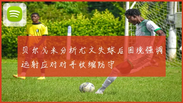 贝尔戈米分析尤文失球后困境强调远射应对对手收缩防守