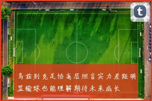 乌兹别克足协高层坦言实力差距明显输球也能理解期待未来成长