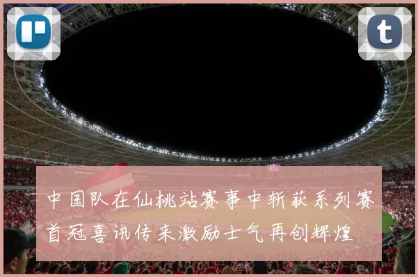 中国队在仙桃站赛事中斩获系列赛首冠喜讯传来激励士气再创辉煌
