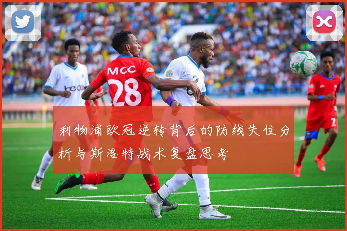 利物浦欧冠逆转背后的防线失位分析与斯洛特战术复盘思考