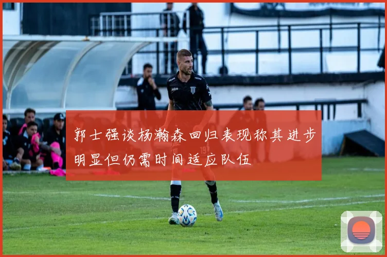 郭士强谈杨瀚森回归表现称其进步明显但仍需时间适应队伍