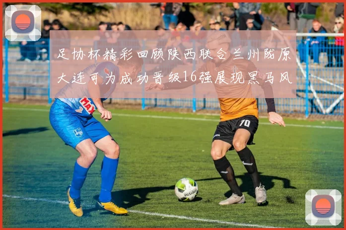 足协杯精彩回顾陕西联合兰州陇原大连可为成功晋级16强展现黑马风采