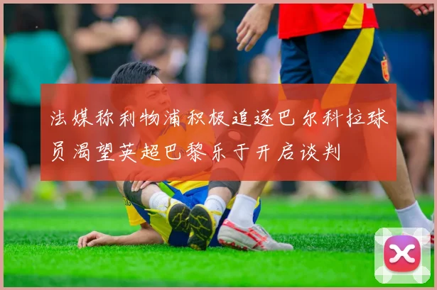 法媒称利物浦积极追逐巴尔科拉球员渴望英超巴黎乐于开启谈判