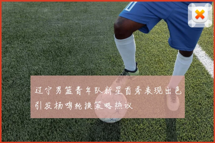辽宁男篮青年队新星首秀表现出色引发杨鸣轮换策略热议