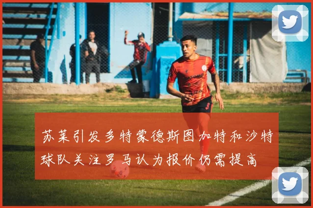 苏莱引发多特蒙德斯图加特和沙特球队关注罗马认为报价仍需提高
