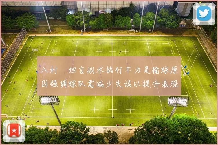 八村塁坦言战术执行不力是输球原因强调球队需减少失误以提升表现