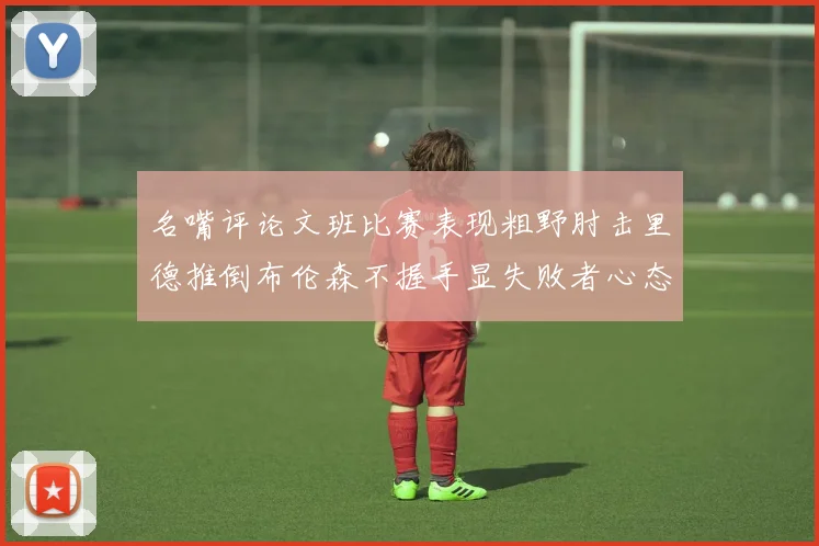 名嘴评论文班比赛表现粗野肘击里德推倒布伦森不握手显失败者心态