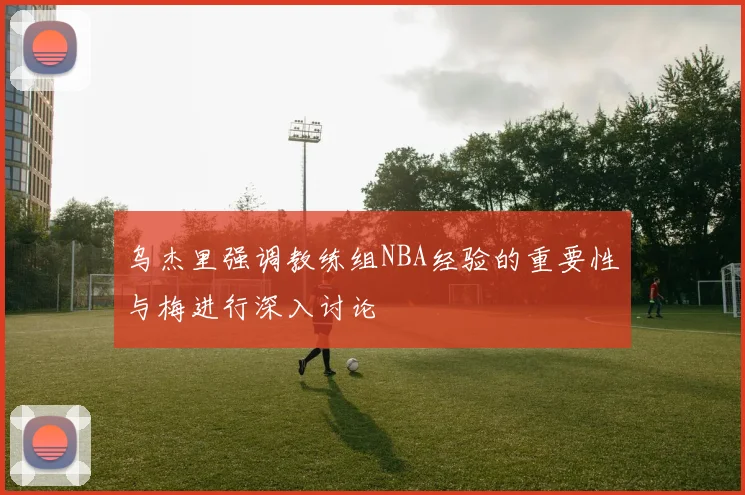 乌杰里强调教练组NBA经验的重要性与梅进行深入讨论