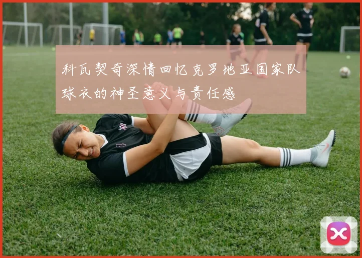 科瓦契奇深情回忆克罗地亚国家队球衣的神圣意义与责任感