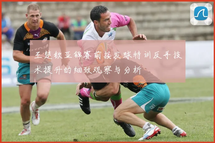 王楚钦亚锦赛前接发球特训反手技术提升的细致观察与分析