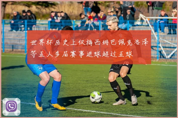 世界杯历史上仅梅西姆巴佩克洛泽等五人多届赛事进球超过五球
