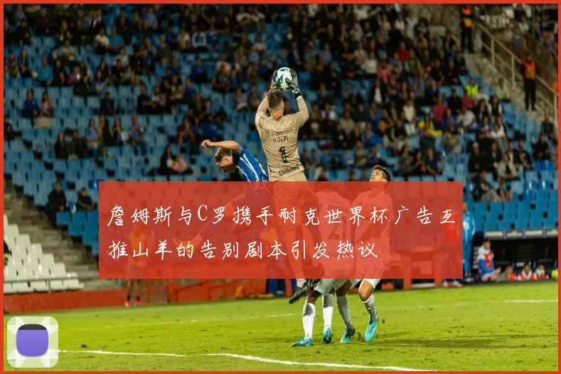 詹姆斯与C罗携手耐克世界杯广告互推山羊的告别剧本引发热议