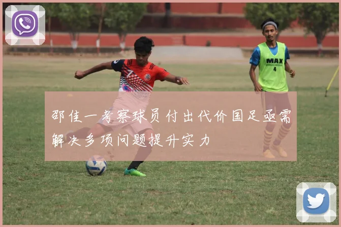 邵佳一考察球员付出代价国足亟需解决多项问题提升实力