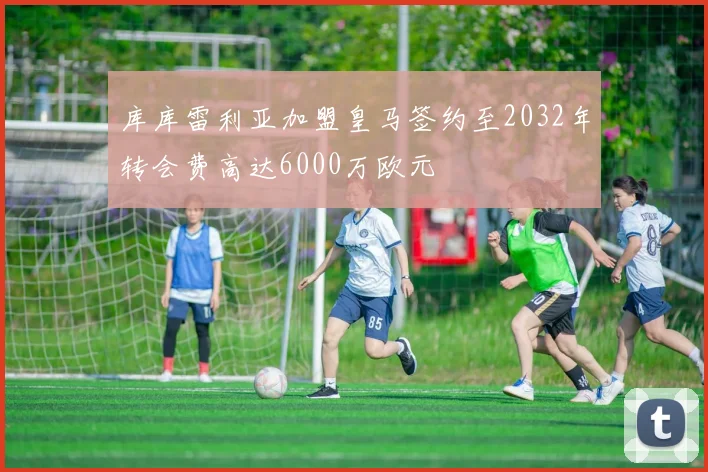 库库雷利亚加盟皇马签约至2032年转会费高达6000万欧元