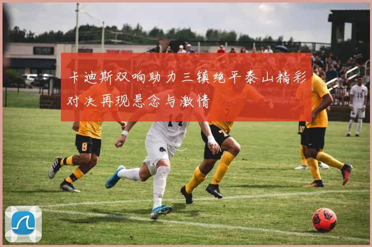 卡迪斯双响助力三镇绝平泰山精彩对决再现悬念与激情