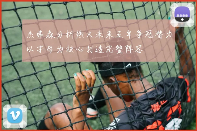 杰弗森分析热火未来五年争冠潜力以字母为核心打造完整阵容