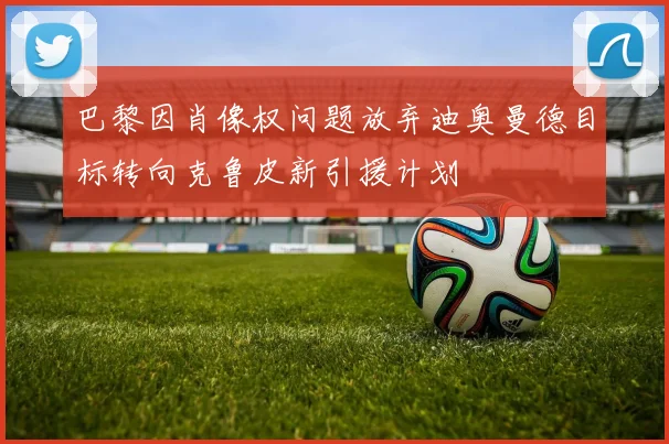 巴黎因肖像权问题放弃迪奥曼德目标转向克鲁皮新引援计划