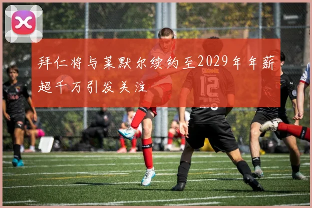 拜仁将与莱默尔续约至2029年年薪超千万引发关注