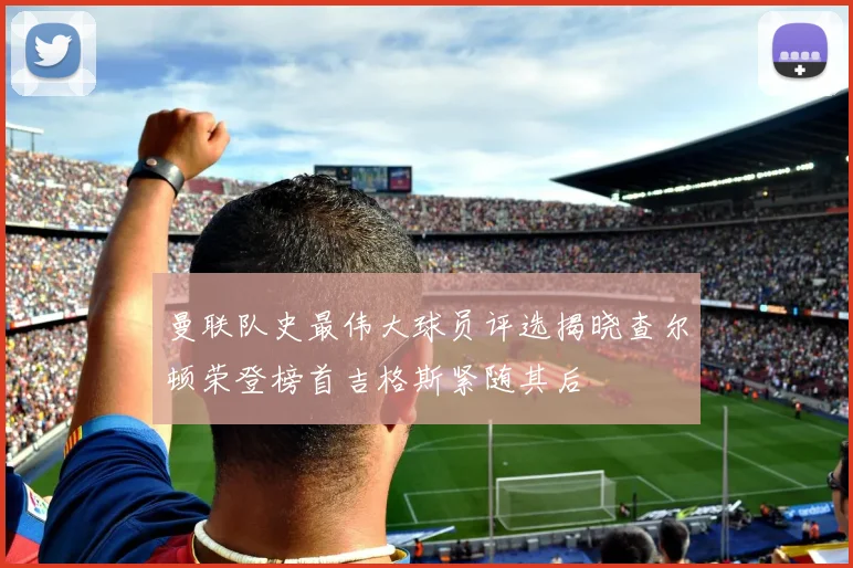 曼联队史最伟大球员评选揭晓查尔顿荣登榜首吉格斯紧随其后