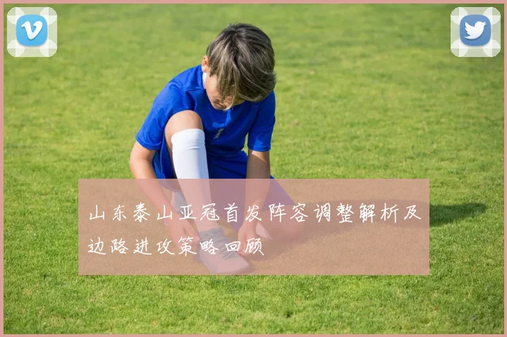 山东泰山亚冠首发阵容调整解析及边路进攻策略回顾