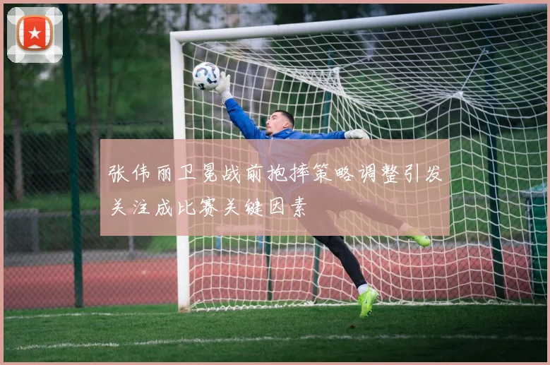 张伟丽卫冕战前抱摔策略调整引发关注成比赛关键因素